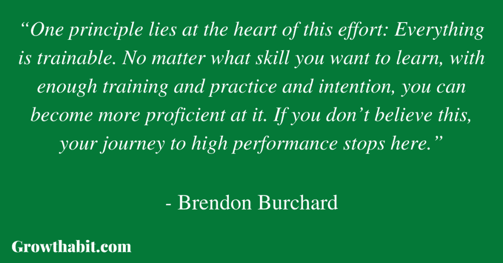 Brendon Burchard Quote:“One principle lies at the heart of this effort: Everything is trainable. No matter what skill you want to learn, with enough training and practice and intention, you can become more proficient at it. If you don’t believe this, your journey to high performance stops here.”