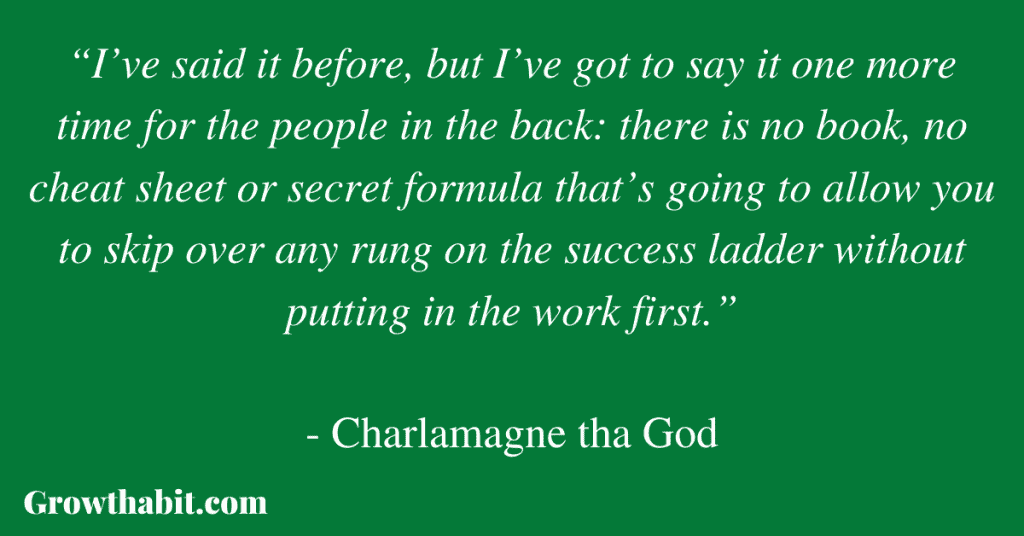 Charlamagne tha God Quote 2: “I’ve said it before, but I’ve got to say it one more time for the people in the back: there is no book, no cheat sheet or secret formula that’s going to allow you to skip over any rung on the success ladder without putting in the work first.” 