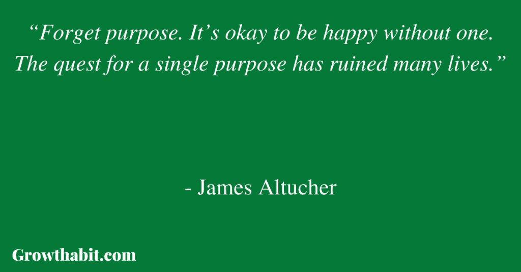 James Altucher Quote: “Forget purpose. It’s okay to be happy without one. The quest for a single purpose has ruined many lives.”