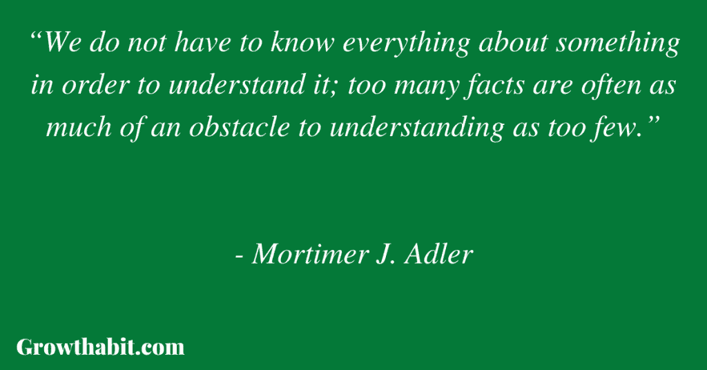 Mortimer Adler Quote: “We do not have to know everything about something in order to understand it; too many facts are often as much of an obstacle to understanding as too few.”