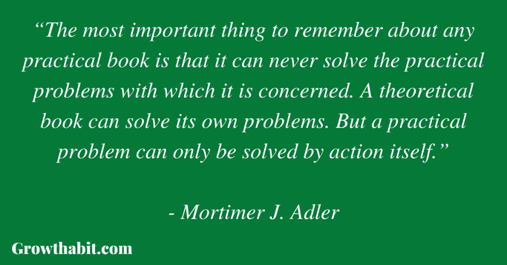 Mortimer Adler Quote: “The most important thing to remember about any practical book is that it can never solve the practical problems with which it is concerned. A theoretical book can solve its own problems. But a practical problem can only be solved by action itself.”