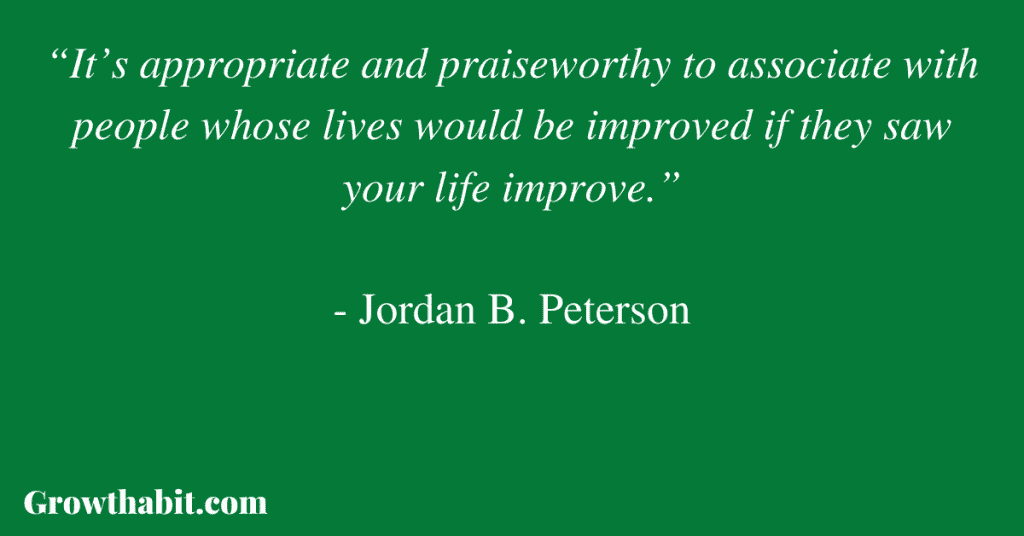 Jordan B. Peterson Quote 3: “It’s appropriate and praiseworthy to associate with people whose lives would be improved if they saw your life improve.” 