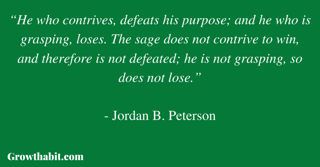 Jordan B. Peterson Quote 6: “He who contrives, defeats his purpose; and he who is grasping, loses. The sage does not contrive to win, and therefore is not defeated; he is not grasping, so does not lose.” 