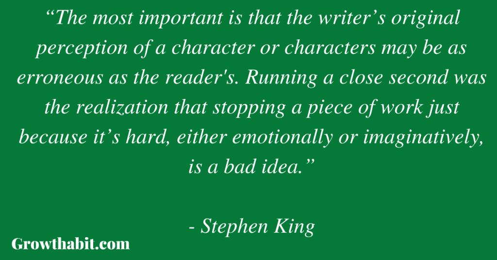 Stephen King Quote: “The most important is that the writer’s original perception of a character or characters may be as erroneous as the reader's. Running a close second was the realization that stopping a piece of work just because it’s hard, either emotionally or imaginatively, is a bad idea.”