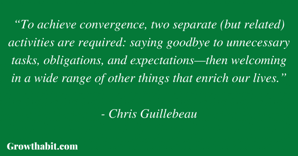 Chris Guillebeau Quote 5: “To achieve convergence, two separate (but related) activities are required: saying goodbye to unnecessary tasks, obligations, and expectations—then welcoming in a wide range of other things that enrich our lives.”