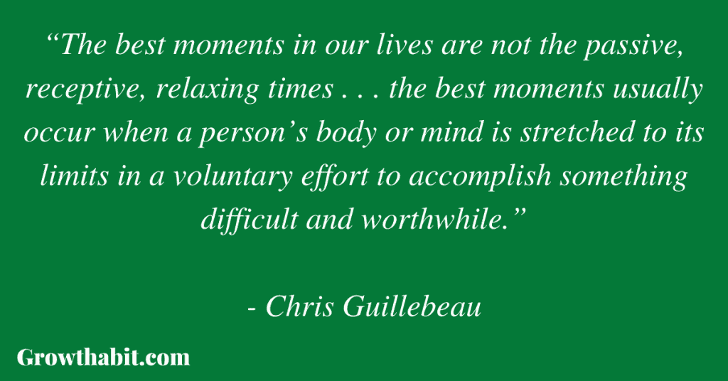 Chris Guillebeau Quote 6: “The best moments in our lives are not the passive, receptive, relaxing times . . . the best moments usually occur when a person’s body or mind is stretched to its limits in a voluntary effort to accomplish something difficult and worthwhile.”