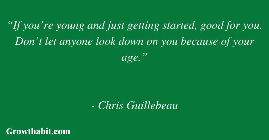 Chris Guillebeau Quote 7: “If you’re young and just getting started, good for you. Don’t let anyone look down on you because of your age.” 