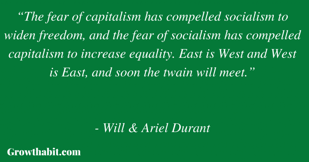 Will & Ariel Durant Quote 6: “The fear of capitalism has compelled socialism to widen freedom, and the fear of socialism has compelled capitalism to increase equality. East is West and West is East, and soon the twain will meet.” 