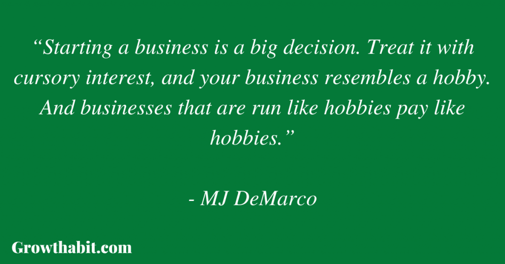 MJ DeMarco Quote 4: “Starting a business is a big decision. Treat it with cursory interest, and your business resembles a hobby. And businesses that are run like hobbies pay like hobbies.”