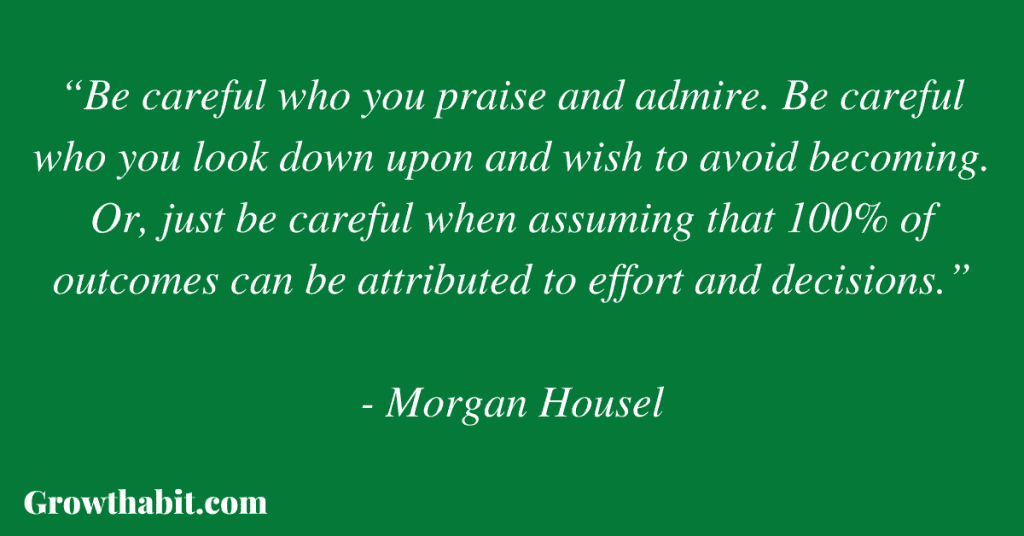 Morgan Housel Quote 2: “Be careful who you praise and admire. Be careful who you look down upon and wish to avoid becoming. Or, just be careful when assuming that 100% of outcomes can be attributed to effort and decisions.”