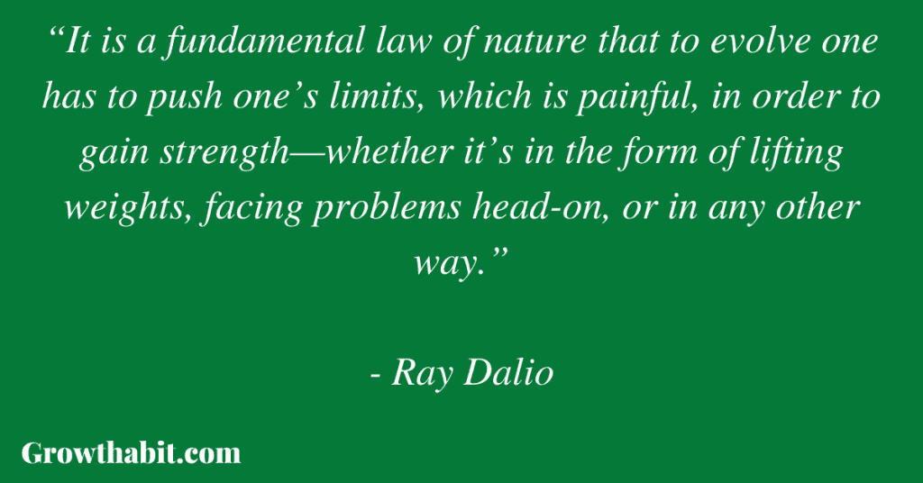 Ray Dalio Quote 5: “It is a fundamental law of nature that to evolve one has to push one’s limits, which is painful, in order to gain strength—whether it’s in the form of lifting weights, facing problems head-on, or in any other way.”