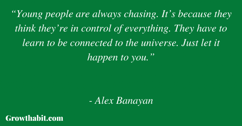Alex Banayan Quote 3: “Young people are always chasing. It’s because they think they’re in control of everything. They have to learn to be connected to the universe. Just let it happen to you.”