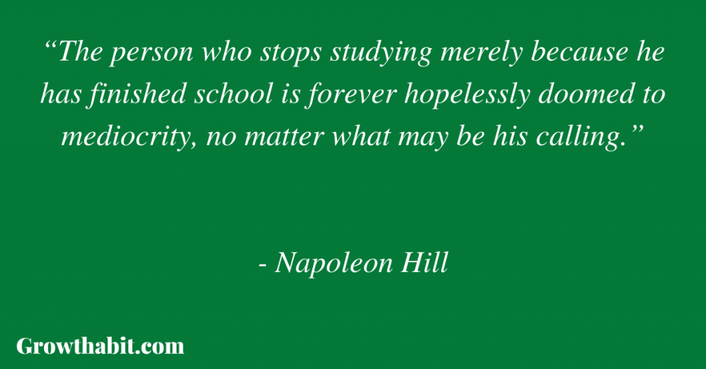 Napoleon Hill Quote 2: “The person who stops studying merely because he has finished school is forever hopelessly doomed to mediocrity, no matter what may be his calling.”