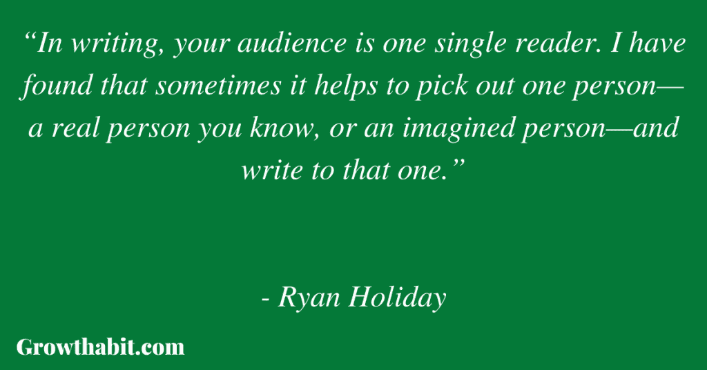 Ryan Holiday Quote 2: “In writing, your audience is one single reader. I have found that sometimes it helps to pick out one person—a real person you know, or an imagined person—and write to that one.”