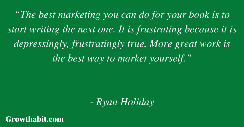 Ryan Holiday Quote 3: “The best marketing you can do for your book is to start writing the next one. It is frustrating because it is depressingly, frustratingly true. More great work is the best way to market yourself.”