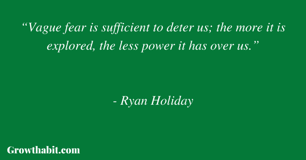 Ryan Holiday Quote 4: “Vague fear is sufficient to deter us; the more it is explored, the less power it has over us.”