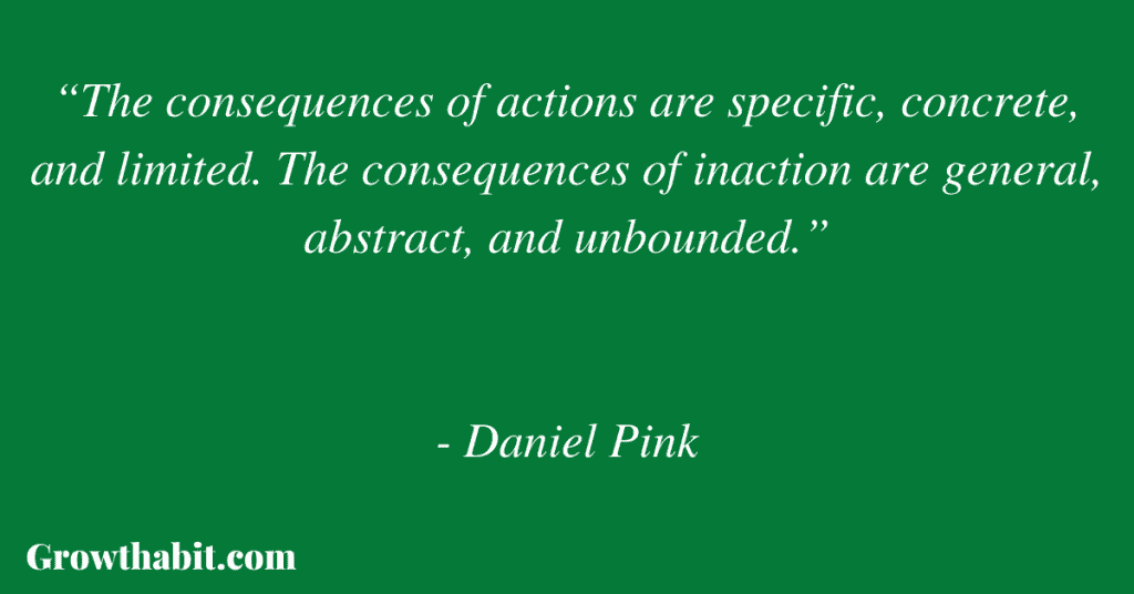 Daniel Pink Quote 4: “The consequences of actions are specific, concrete, and limited. The consequences of inaction are general, abstract, and unbounded.”