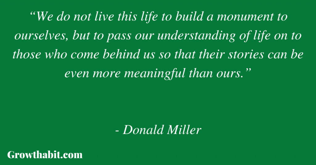 Donald Miller Quote: “We do not live this life to build a monument to ourselves, but to pass our understanding of life on to those who come behind us so that their stories can be even more meaningful than ours.”