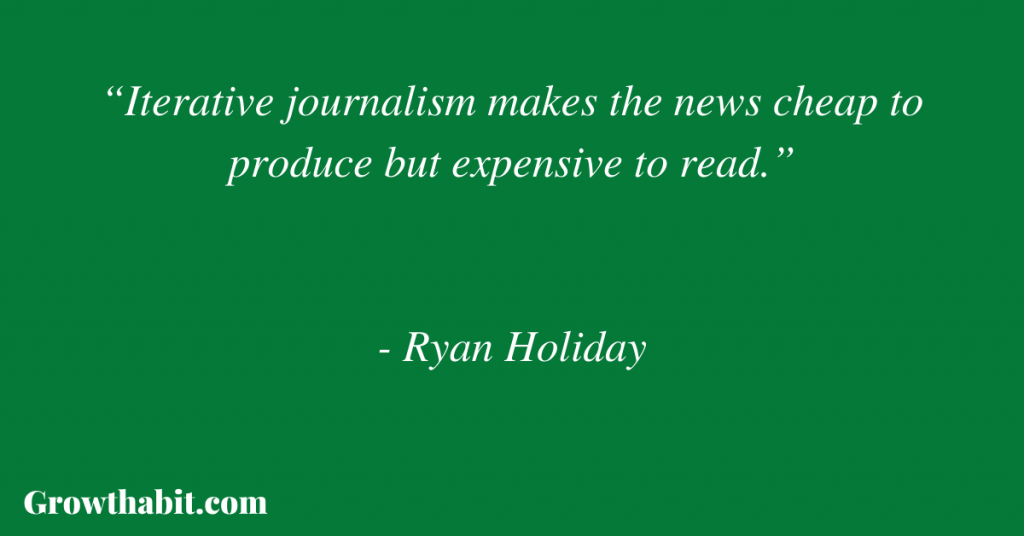 Ryan Holiday Quote 2: “Iterative journalism makes the news cheap to produce but expensive to read.”