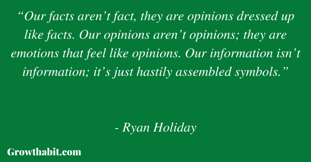 Ryan Holiday Quote 4: “Our facts aren’t fact, they are opinions dressed up like facts. Our opinions aren’t opinions; they are emotions that feel like opinions. Our information isn’t information; it’s just hastily assembled symbols.”