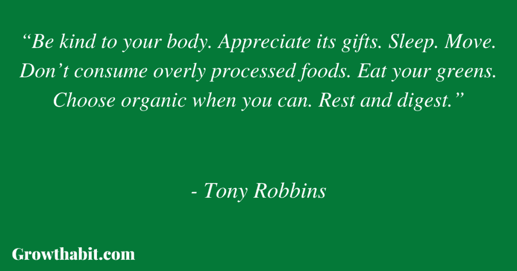 Tony Robbins Quote 10: “Be kind to your body. Appreciate its gifts. Sleep. Move. Don’t consume overly processed foods. Eat your greens. Choose organic when you can. Rest and digest.” 