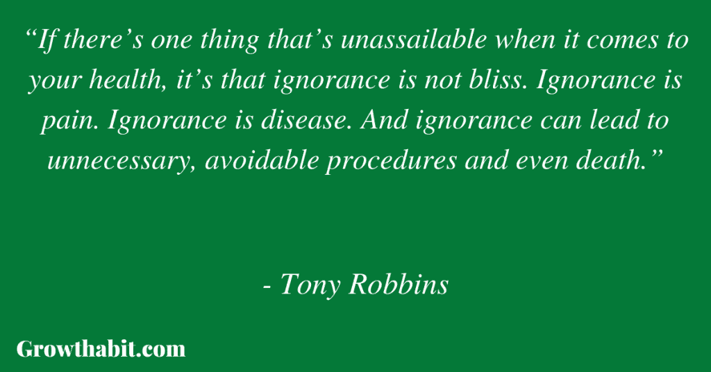 Tony Robbins Quote 3: “If there’s one thing that’s unassailable when it comes to your health, it’s that ignorance is not bliss. Ignorance is pain. Ignorance is disease. And ignorance can lead to unnecessary, avoidable procedures and even death.”