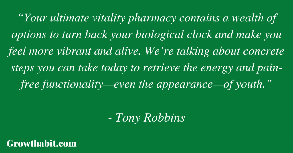 Tony Robbins Quote 6: “Your ultimate vitality pharmacy contains a wealth of options to turn back your biological clock and make you feel more vibrant and alive. We’re talking about concrete steps you can take today to retrieve the energy and pain-free functionality—even the appearance—of youth.” 