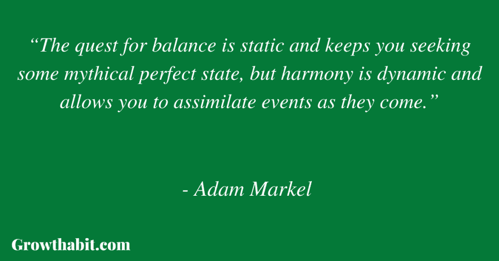 Adam Markel Quote 4: “The quest for balance is static and keeps you seeking some mythical perfect state, but harmony is dynamic and allows you to assimilate events as they come.”