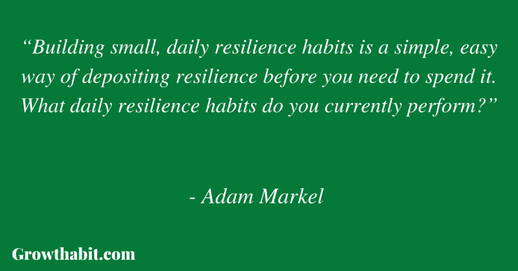 Adam Markel Quote 5: “Building small, daily resilience habits is a simple, easy way of depositing resilience before you need to spend it. What daily resilience habits do you currently perform?”