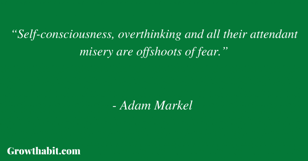 Adam Markel Quote 7: “Self-consciousness, overthinking and all their attendant misery are offshoots of fear.”