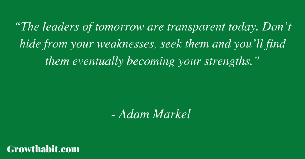 Adam Markel Quote 9: “The leaders of tomorrow are transparent today. Don’t hide from your weaknesses, seek them and you’ll find them eventually becoming your strengths.”