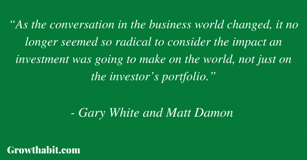 Gary White and Matt Damon Quote 3: “As the conversation in the business world changed, it no longer seemed so radical to consider the impact an investment was going to make on the world, not just on the investor’s portfolio.”