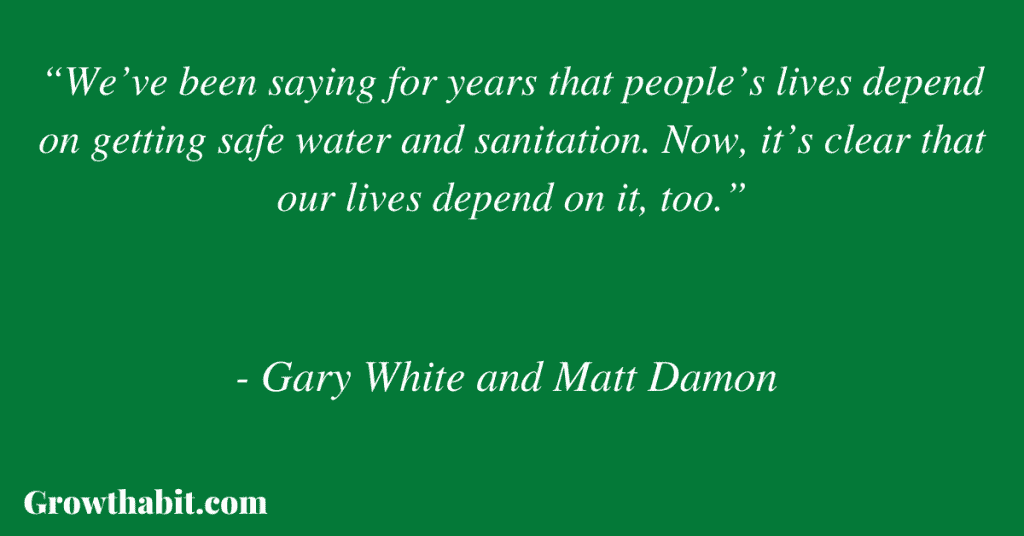 Gary White and Matt Damon Quote 4: “We’ve been saying for years that people’s lives depend on getting safe water and sanitation. Now, it’s clear that our lives depend on it, too.”