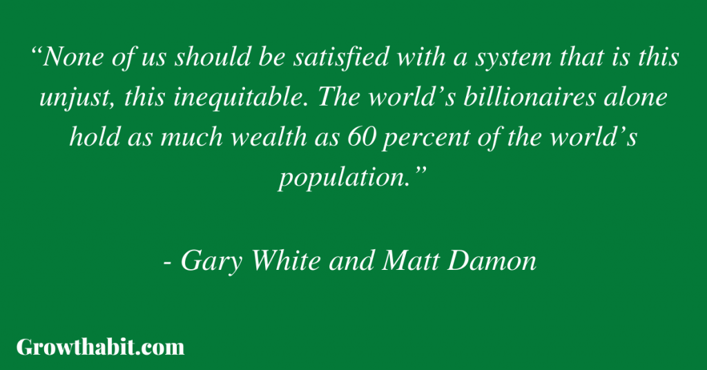 Gary White and Matt Damon Quote 5: “None of us should be satisfied with a system that is this unjust, this inequitable. The world’s billionaires alone hold as much wealth as 60 percent of the world’s population.”