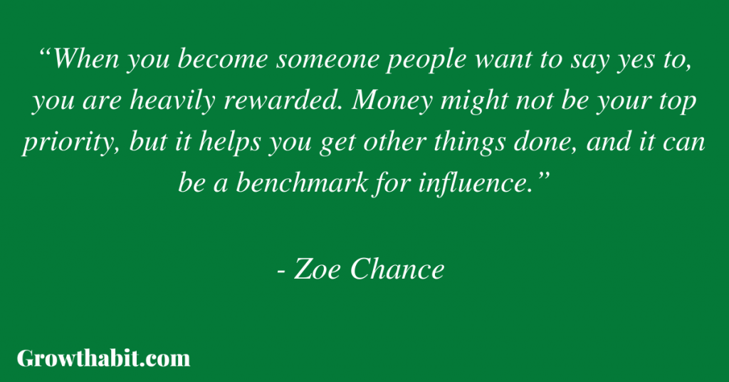 Zoe Chance Quote: “When you become someone people want to say yes to, you are heavily rewarded. Money might not be your top priority, but it helps you get other things done, and it can be a benchmark for influence.”