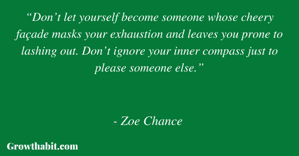 Zoe Chance Quote 5: “Don’t let yourself become someone whose cheery façade masks your exhaustion and leaves you prone to lashing out. Don’t ignore your inner compass just to please someone else.”