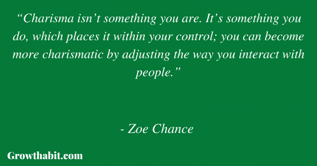 Zoe Chance Quote 6: “Charisma isn’t something you are. It’s something you do, which places it within your control; you can become more charismatic by adjusting the way you interact with people.”