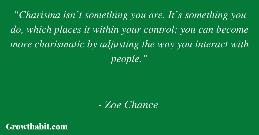 Zoe Chance Quote 6: “Charisma isn’t something you are. It’s something you do, which places it within your control; you can become more charismatic by adjusting the way you interact with people.”