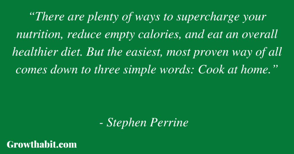 Stephen Perrine with Heidi Skolnik 5: “There are plenty of ways to supercharge your nutrition, reduce empty calories, and eat an overall healthier diet. But the easiest, most proven way of all comes down to three simple words: Cook at home.” 