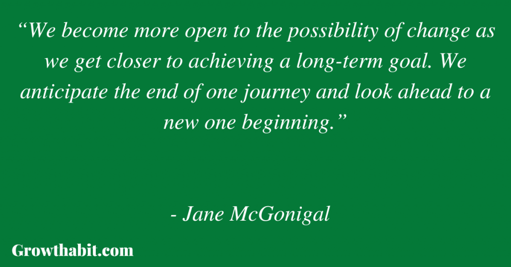 Jane McGonigal Quote: “We become more open to the possibility of change as we get closer to achieving a long-term goal. We anticipate the end of one journey and look ahead to a new one beginning.”