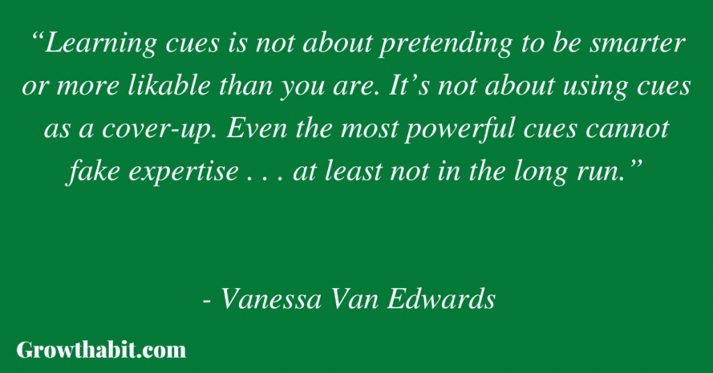 Vanessa Van Edwards Quote 6: “Learning cues is not about pretending to be smarter or more likable than you are. It’s not about using cues as a cover-up. Even the most powerful cues cannot fake expertise . . . at least not in the long run.”