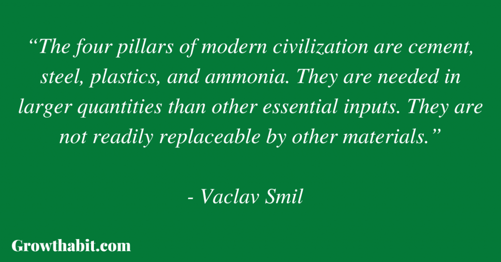 Vaclav Smil Quote 2: “The four pillars of modern civilization are cement, steel, plastics, and ammonia. They are needed in larger quantities than other essential inputs. They are not readily replaceable by other materials.”