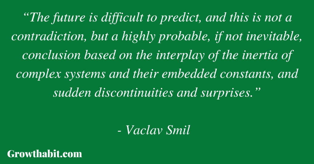 Vaclav Smil Quote 4: “The future is difficult to predict, and this is not a contradiction, but a highly probable, if not inevitable, conclusion based on the interplay of the inertia of complex systems and their embedded constants, and sudden discontinuities and surprises.”