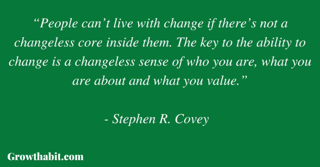 Stephen R. Covey Quote 2: “People can’t live with change if there’s not a changeless core inside them. The key to the ability to change is a changeless sense of who you are, what you are about and what you value.”