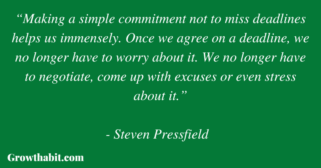 Steven Pressfield Quote 2: “Making a simple commitment not to miss deadlines helps us immensely. Once we agree on a deadline, we no longer have to worry about it. We no longer have to negotiate, come up with excuses or even stress about it.”