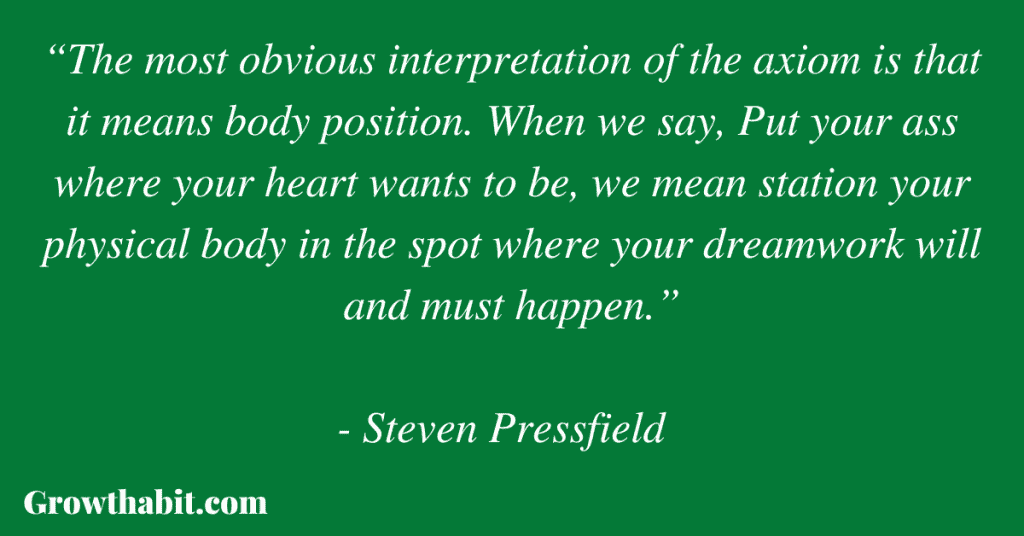 Steven Pressfield Quote 3: “The most obvious interpretation of the axiom is that it means body position. When we say, Put your ass where your heart wants to be, we mean station your physical body in the spot where your dreamwork will and must happen.”